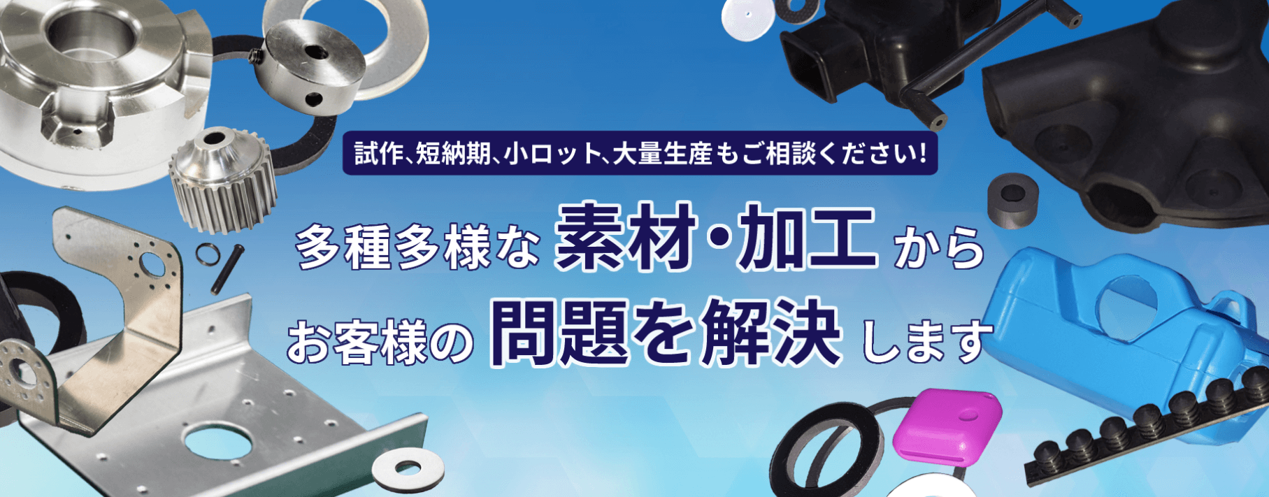 施策、短納期小ロット、大量生産もご相談ください！
多種多様な素材・加工からお客様の問題を解決します